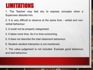 LIMITATIONS
1. The Teacher may feel shy to express concepts when a
Supervisor absorbs him.
2. It is very difficult to observe at the same time - verbal and non-
verbal behaviour.
3. It could not be properly categorised.
4. It takes more time. So it is time-consuming.
5. It does not describe the total classroom behaviour.
6. Student–student interaction is not mentioned.
7. The value judgement is not included. Example good behaviour
and bad behaviour.
 