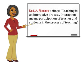 Ned. A. Flanders defines, “Teaching is
an interactive process. Interaction
means participation of teacher and
students in the process of teaching”.
 