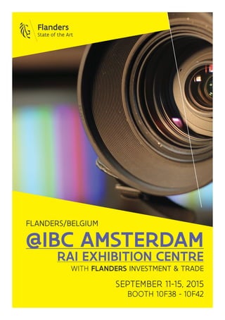 @IBC AMSTERDAM
RAI EXHIBITION CENTRE
WITH FLANDERS INVESTMENT & TRADE
SEPTEMBER 11-15, 2015
BOOTH 10F38 - 10F42
FLANDERS/BELGIUM
 