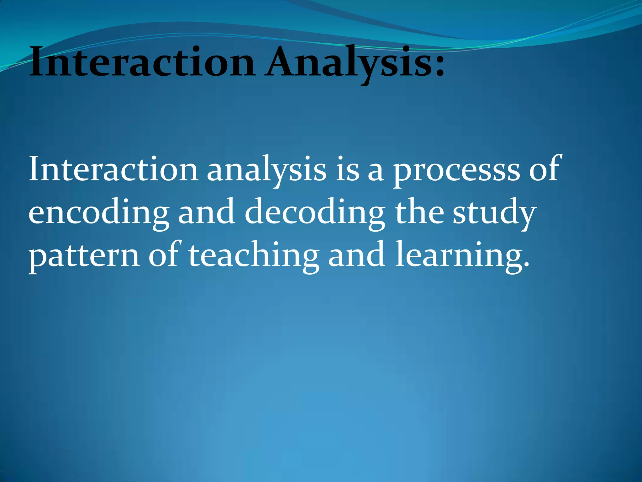 Interaction Analysis:Interaction analysis is a processs of encoding and decoding the study pattern of teaching and learning.