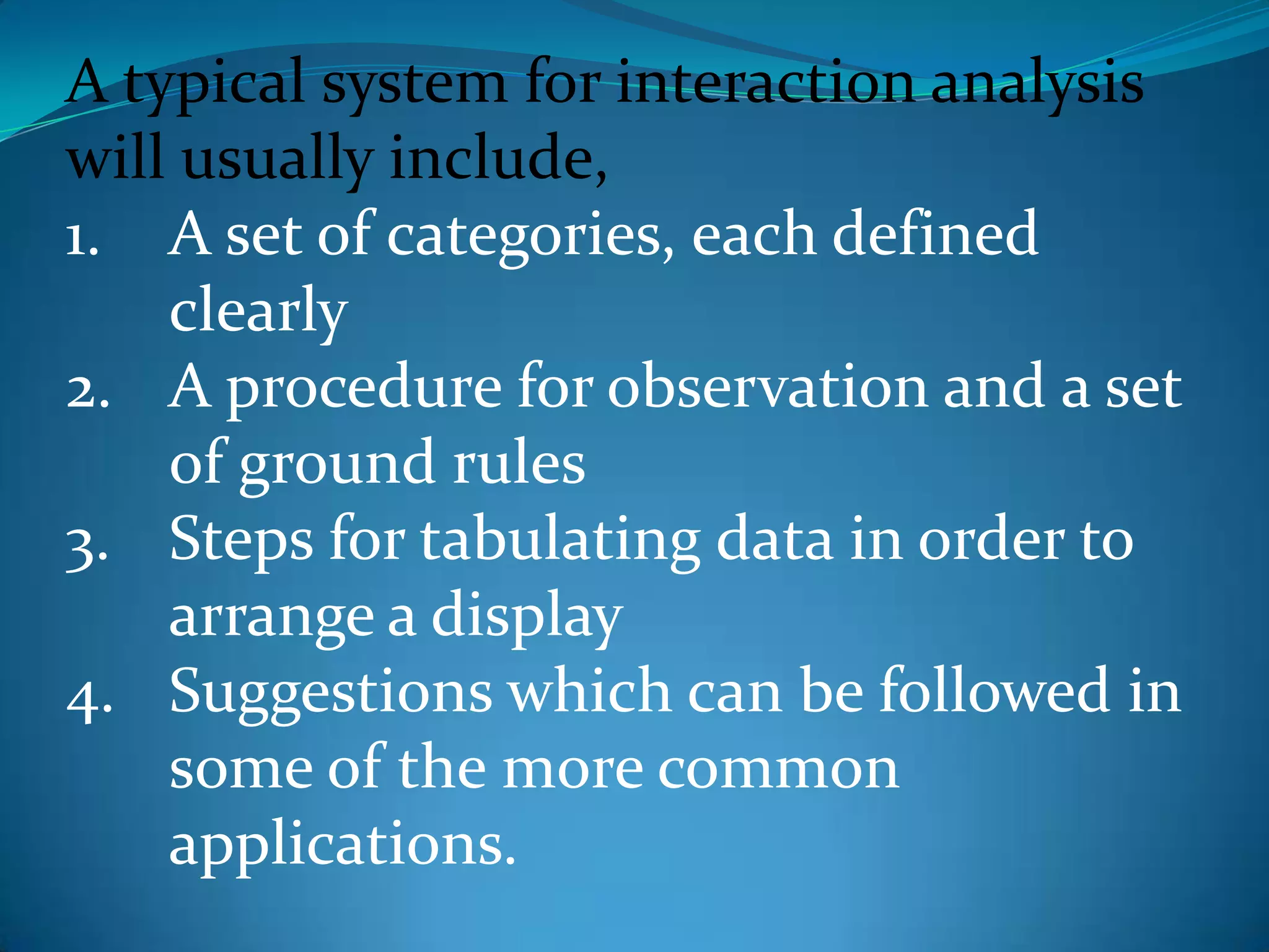 A typical system for interaction analysis will usually include,A set of categories, each defined clearlyA procedure for observation and a set of ground rulesSteps for tabulating data in order to arrange a displaySuggestions which can be followed in some of the more common applications.