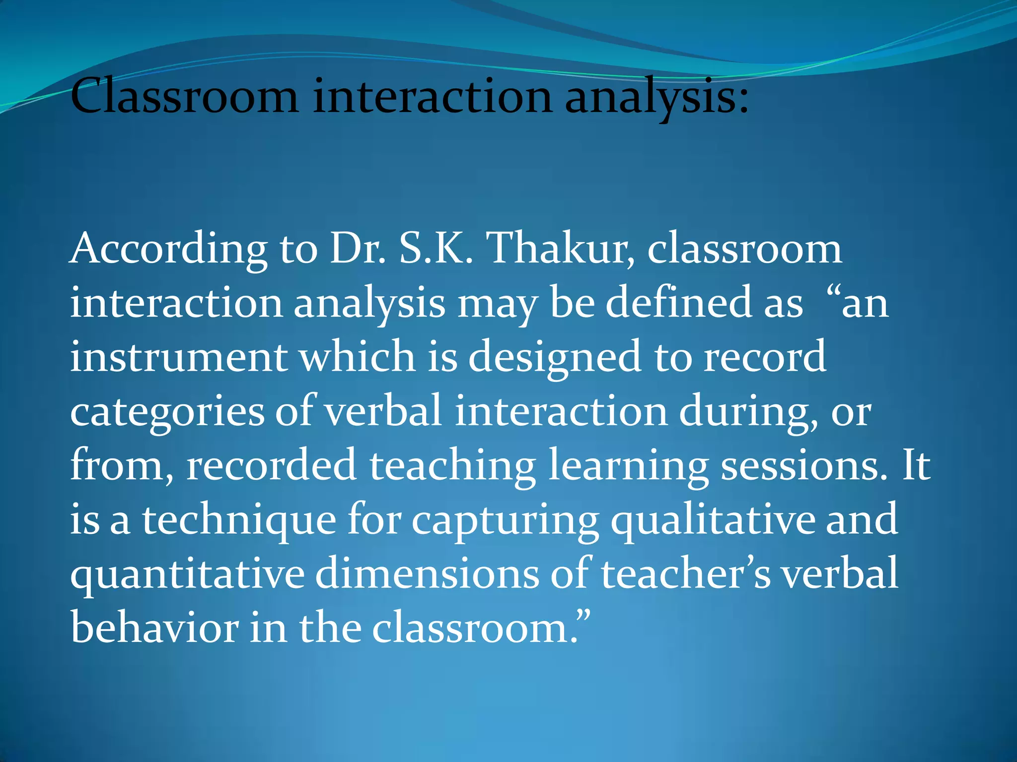 Classroom interaction analysis:According to Dr. S.K. Thakur, classroom interaction analysis may be defined as  “an instrument which is designed to record categories of verbal interaction during, or from, recorded teaching learning sessions. It is a technique for capturing qualitative and quantitative dimensions of teacher’s verbal behavior in the classroom.”