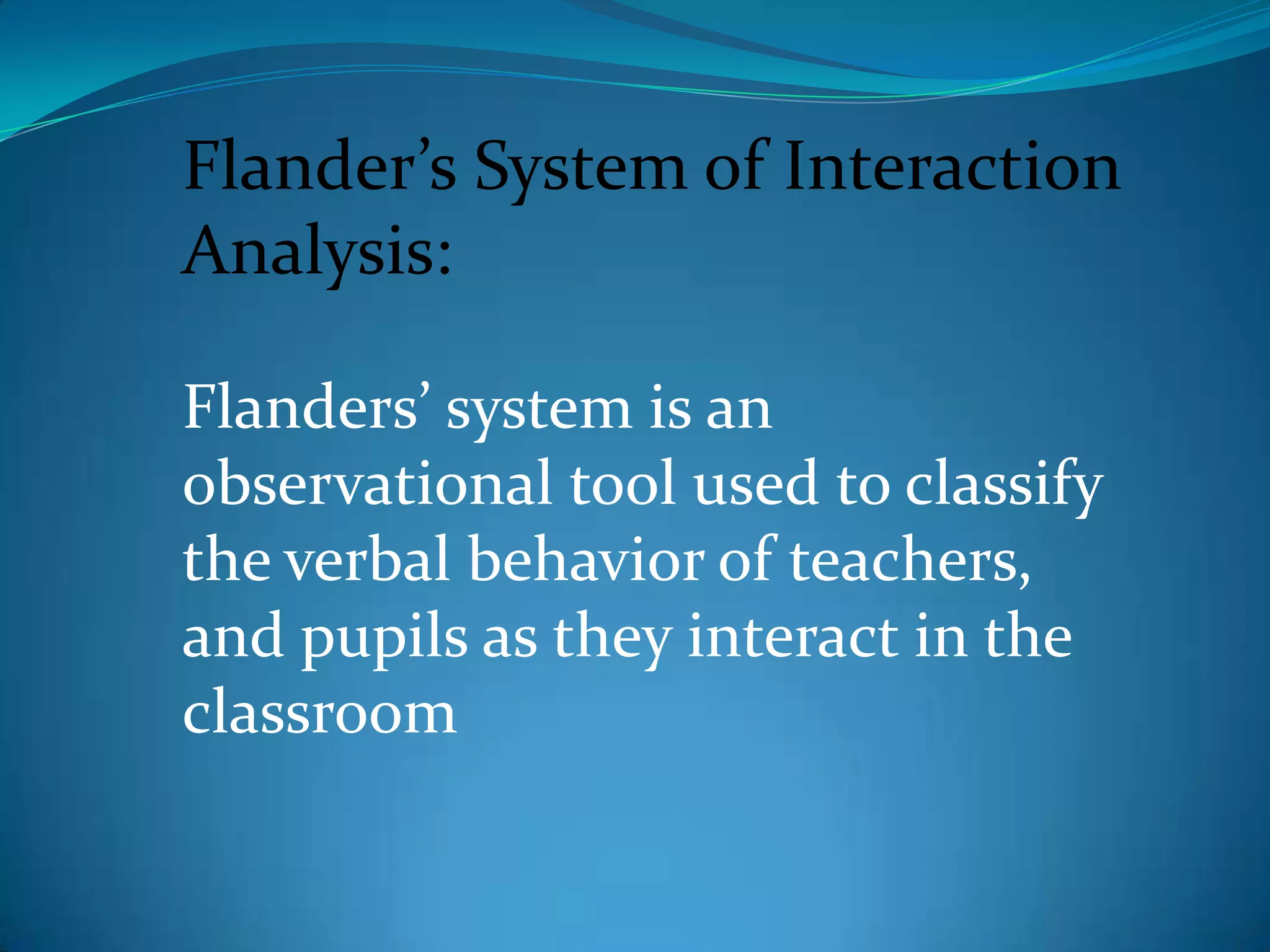 Flander’s System of Interaction Analysis:Flanders’ system is an observational tool used to classify the verbal behavior of teachers, and pupils as they interact in the classroom