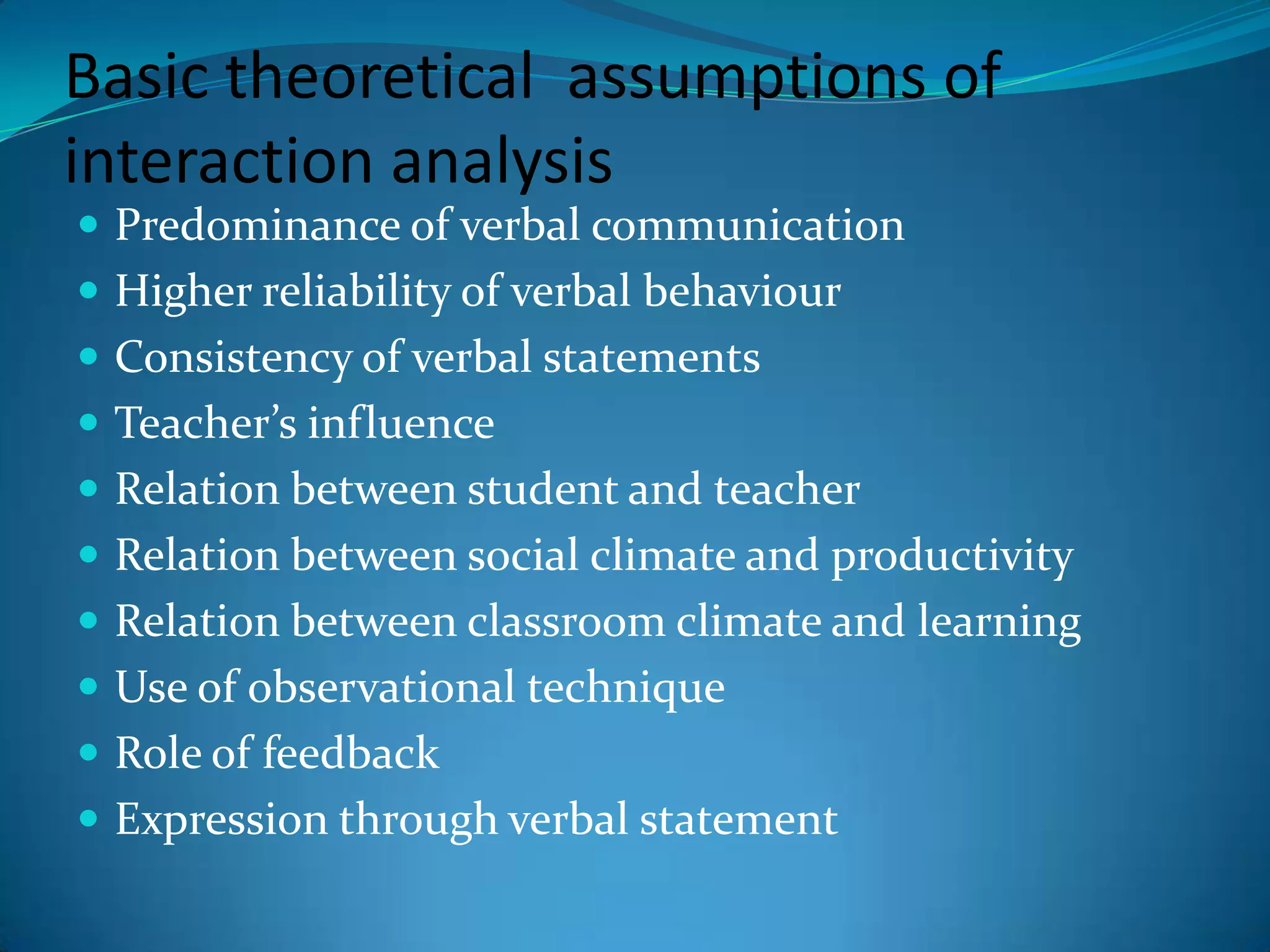Basic theoretical  assumptions of interaction analysisPredominance of verbal communicationHigher reliability of verbal behaviourConsistency of verbal statementsTeacher’s influenceRelation between student and teacherRelation between social climate and productivityRelation between classroom climate and learningUse of observational techniqueRole of feedbackExpression through verbal statement
