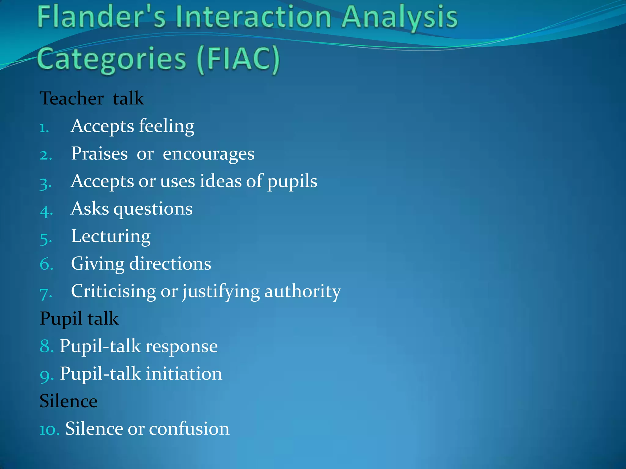 Flander's Interaction Analysis Categories (FIAC)Teacher  talkAccepts feelingPraises  or  encouragesAccepts or uses ideas of pupilsAsks questionsLecturingGiving directionsCriticising or justifying authorityPupil talk8. Pupil-talk response9. Pupil-talk initiationSilence10. Silence or confusion