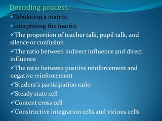 Recording the category numberGround rules to be observed in encoding process:Rule 1:When it is not certain in which of two or more categories a statement belongs, choose the category that is numerically farthest from the category 5. Rule2: Not to shift into opposite classificationRule3:An observer must not concern with his own biases or with the teacher’s intent. 