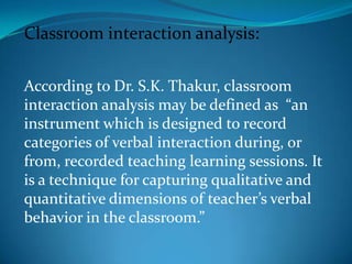 Classroom interaction analysis:According to Dr. S.K. Thakur, classroom interaction analysis may be defined as  “an instrument which is designed to record categories of verbal interaction during, or from, recorded teaching learning sessions. It is a technique for capturing qualitative and quantitative dimensions of teacher’s verbal behavior in the classroom.”