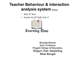 Teacher Behaviour & interaction
analysis system (Fiacs)
• B.Ed. 2nd Sem.
• Course- III, (2nd half), Unit- V
Biswajit Biswas
Asst. Professor
Pragati College of Education,
Siliguri, Dist. Darjeeling
West Bengal
 