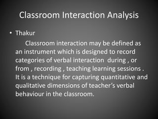 Classroom Interaction Analysis
• Thakur
Classroom interaction may be defined as
an instrument which is designed to record
categories of verbal interaction during , or
from , recording , teaching learning sessions .
It is a technique for capturing quantitative and
qualitative dimensions of teacher’s verbal
behaviour in the classroom.
 
