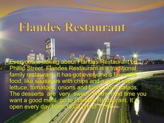 Everyone is talking about Flandes Restaurant on
Phillip Street. Flandes Restaurant is a traditional
family restaurant. It has got everyone´s favourite
food, like sausages with chips and a salad with
lettuce, tomatoes, onions and tuna. I love salads.
The desserts are very sweet. So the next time you
want a good meal, go to Flandes Restaurant. It´s
open every day from 13:00 pm to 12:00.
 