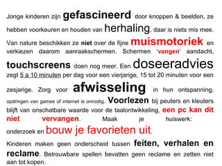 Jonge kinderen zijn gefascineerd door knoppen & beelden, ze
hebben voorkeuren en houden van herhaling, daar is niets mis mee.
Van nature beschikken ze niet over de fijne muismotoriek en
verkiezen daarom aanraakschermen. Schermen ‘vangen’ aandacht,
touchscreens doen nog meer. Een doseeradvies
zegt 5 a 10 minuten per dag voor een vierjarige, 15 tot 20 minuten voor een
zesjarige. Zorg voor afwisseling in hun ontspanning,
opdringen van games of internet is onnodig. Voorlezen bij peuters en kleuters
blijft van onschatbare waarde voor de taalontwikkeling, een pc kan dit
niet vervangen. Maak je huiswerk:
onderzoek en bouw je favorieten uit.
Kinderen maken geen onderscheid tussen feiten, verhalen en
reclame. Betrouwbare spellen bevatten geen reclame en zetten niet
aan tot kopen.
 