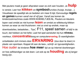 Met peuters maak je geen afspraken waar ze zich aan houden. Je hulp
is vereist. Leer hen klikken en symboolfuncties (huisje, kruisje…).
Visualiseer de speeltijd als ze bedelen om meer E-tijd. Eenvoudige regels
en games kunnen vanaf vier of vijf jaar. Vanaf zes komen de
kinderzoekmachines zoals WWW.KOEKELTJES.NL. Peuters en kleuters
lopen vast omdat ze niet kunnen lezen en omdat ze willekeurig klikken
komen ze waar ze niet thuishoren: niet zo snel op erotiek, maar op
downloadsites, betaalsites... Tips: F11, speel samen of blijf in de
buurt, dat hebben ze het liefst. Laat het spel aansluiten bij hun niveau,
voorkeur, concentratieboog en computerervaring. E-vaardigheden
ontwikkelen zich immers door ERVARING (dus door te doen) in
plaats van spontaan. Koppel dit aan de lees-, schrijf- en typvaardigheden.
Hoe ouder de kinderen hoe meer tijd ze op internet doorbrengen
en hoe zelfstandiger ze dat doen. Let ook op de houding als zij langer
bezig zijn.
 