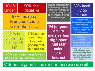 57% meisjes
kreeg seksuele
verzoeken (47% cam) 1/4 jongens
en 1/5
meisjes had
afgelopen
half jaar
seks
via
internet
10-18
jarigen
39% heeft
TV op
kamer
96% is
online met
piek op 15
jaar
7/10 praten
over hun
Internet-
gedrag met
hun ouders
Ouders onderschatten
de internettijd van hun
kinderen. Normaal is:
1,5 uur per dag, 2 uur
op woensdag, 3 uur op
weekenddagen.
90% chat
dagelijks
“De seksualisering van de
maatschappij
is een fabel.”
De toegankelijkheids-drempel
verlaagde. De meeste kinderen
en jongeren vertonen geen
problematisch internetgedrag.”
Virtueel uitgaan is leuker dan een avondje uit.
Corrigerende
boodschappen uit de
onmiddellijke
omgeving bepalen of
men overgaat tot
imitatiegedrag
40% van de jongens kreeg
een seksueel verzoek (11% cam)
“Wat je in elk geval niet moet
doen is schrikken van de
opgewonden media. Bange
ouders hebben aantoonbaar
meer opvoedkundige moeite
dan zij die het hoofd koel
houden.”
 