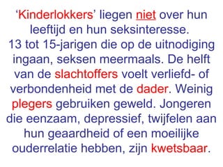 ‘Kinderlokkers’ liegen niet over hun
leeftijd en hun seksinteresse.
13 tot 15-jarigen die op de uitnodiging
ingaan, seksen meermaals. De helft
van de slachtoffers voelt verliefd- of
verbondenheid met de dader. Weinig
plegers gebruiken geweld. Jongeren
die eenzaam, depressief, twijfelen aan
hun geaardheid of een moeilijke
ouderrelatie hebben, zijn kwetsbaar.
 