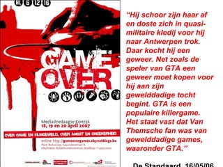“Hij schoor zijn haar af
en doste zich in quasi-
militaire kledij voor hij
naar Antwerpen trok.
Daar kocht hij een
geweer. Net zoals de
speler van GTA een
geweer moet kopen voor
hij aan zijn
gewelddadige tocht
begint. GTA is een
populaire killergame.
Het staat vast dat Van
Themsche fan was van
gewelddadige games,
waaronder GTA.”
 