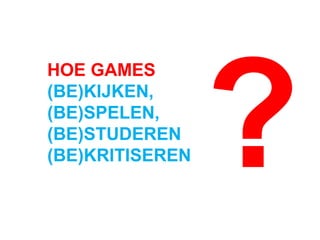 HOE GAMES
(BE)KIJKEN,
(BE)SPELEN,
(BE)STUDEREN
(BE)KRITISEREN ?
 