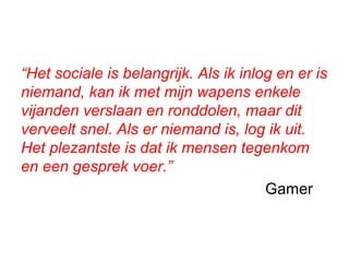 “Het sociale is belangrijk. Als ik inlog en er is
niemand, kan ik met mijn wapens enkele
vijanden verslaan en ronddolen, maar dit
verveelt snel. Als er niemand is, log ik uit.
Het plezantste is dat ik mensen tegenkom
en een gesprek voer.”
Gamer
 