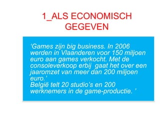 1_ALS ECONOMISCH
GEGEVEN
‘Games zijn big business. In 2006
werden in Vlaanderen voor 150 miljoen
euro aan games verkocht. Met de
consoleverkoop erbij gaat het over een
jaaromzet van meer dan 200 miljoen
euro.’
België telt 20 studio’s en 200
werknemers in de game-productie. ’
‘Games zijn big business. In 2006
werden in Vlaanderen voor 150 miljoen
euro aan games verkocht. Met de
consoleverkoop erbij gaat het over een
jaaromzet van meer dan 200 miljoen
euro.’
België telt 20 studio’s en 200
werknemers in de game-productie. ’
 