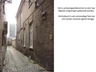 Het is verbazingwekkend om te zien hoe
digitale omgevingen gebouwd worden.
Vertrekpunt is een eenvoudige foto van
een eerder neutraal ogend steegje.
 