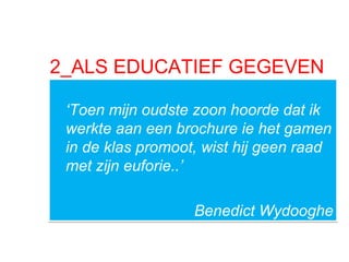 2_ALS EDUCATIEF GEGEVEN
‘Toen mijn oudste zoon hoorde dat ik
werkte aan een brochure ie het gamen
in de klas promoot, wist hij geen raad
met zijn euforie..’
Benedict Wydooghe
‘Toen mijn oudste zoon hoorde dat ik
werkte aan een brochure ie het gamen
in de klas promoot, wist hij geen raad
met zijn euforie..’
Benedict Wydooghe
 