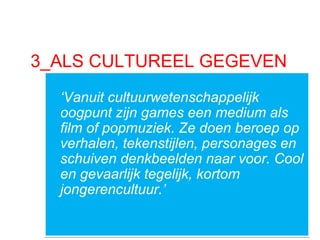 3_ALS CULTUREEL GEGEVEN
‘Vanuit cultuurwetenschappelijk
oogpunt zijn games een medium als
film of popmuziek. Ze doen beroep op
verhalen, tekenstijlen, personages en
schuiven denkbeelden naar voor. Cool
en gevaarlijk tegelijk, kortom
jongerencultuur.’
‘Vanuit cultuurwetenschappelijk
oogpunt zijn games een medium als
film of popmuziek. Ze doen beroep op
verhalen, tekenstijlen, personages en
schuiven denkbeelden naar voor. Cool
en gevaarlijk tegelijk, kortom
jongerencultuur.’
 