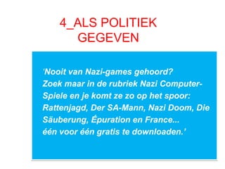 4_ALS POLITIEK
GEGEVEN
‘Nooit van Nazi-games gehoord?
Zoek maar in de rubriek Nazi Computer-
Spiele en je komt ze zo op het spoor:
Rattenjagd, Der SA-Mann, Nazi Doom, Die
Säuberung, Épuration en France...
één voor één gratis te downloaden.’
‘Nooit van Nazi-games gehoord?
Zoek maar in de rubriek Nazi Computer-
Spiele en je komt ze zo op het spoor:
Rattenjagd, Der SA-Mann, Nazi Doom, Die
Säuberung, Épuration en France...
één voor één gratis te downloaden.’
 