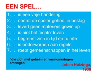 EEN SPEL…
1. … is een vrije handeling
2. … neemt de speler geheel in beslag
3. … levert geen materieel gewin op
4. … is niet het ‘echte’ leven
5. … begrenst zich in tijd en ruimte
6. … is onderworpen aan regels
7. … roept gemeenschappen in het leven
“die zich met geheim en vermommingen
omringen”
Johan Huizinga,
1938
 