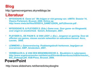 PowerPoint
http://www.slideshare.net/benedictwydooghe
Blog
http://gameovergames.skynetblogs.be
Literatuur
• WYDOOGHE B. Game on! We krijgen er niet genoeg van. viWITA Dossier 14,
Vlaams Parlement, Brussel, 2008. Online op:
http://www.viwta.be/files/DOSS14_GAME%20ON_def%20versie.pdf .
• WYDOOGHE B. & PLEYSIER S. (Eds.) Game over. Over game- en filmgeweld,
over angst en onzekerheid. Garant, Antwerpen, 2007.
• PLEYSIER S., DE PAUW E. & VAN LOOY J. (Ea.). Jongeren en gaming. Over de
effecten van games, nieuwe sociale netwerken en educatieve kansen. Acco,
Leuven, 2008.
• LEMMENS J. Gameverslaving. Probleemgebruik herkennen, begrijpen en
overwinnen. SWP, Amsterdam, 2007.
• VERMEULEN A. & VAN DEN BRAEMBUSSCHE A. Baudelaire in cyberspace.
http://www.angelovermeulen.net/data/vault/VandenBraembussche&Vermeulen_
BiC_Dialoog5.pdf, VUB-Press, Brussel, 2008.
 