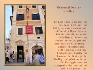 Mémorial Keats-Shelley Le poète Keats mourut en ces lieux à 25 ans, en 1821, au cours d’un séjour effectué à Rome dans le but de rétablir sa santé défaillante. Avant son rachat en 1909, par des amateurs de littérature,  anglais et américains,  cette maison était une bibliothèque, fondée en l’honneur de Keats et de Shelley, qui périt au large de Viareggio avec un exemplaire des œuvres du poète en poche. Les souvenirs  conservés, tantôt kitsch, tantôt émouvants, imprègnent le mémorial d’une atmosphère lourde de nostalgie. 