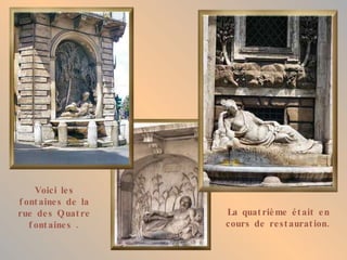 Voici les fontaines de la rue des Quatre fontaines . La quatrième était en cours de restauration. 
