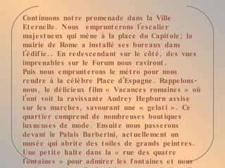 Continuons notre promenade dans la Ville Eternelle. Nous  emprunterons l’escalier majestueux qui mène à la place du Capitole; la mairie de Rome a installé ses bureaux dans l’édifie.. En redescendant sur le côté, des vues imprenables sur le Forum nous raviront. Puis nous emprunterons le métro pour nous rendre à la célèbre Place d’Espagne. Rappelons-nous, le délicieux film « Vacances romaines » où l’ont voit la ravissante Audrey Hepburn assise sur les marches, savourant une « gelati ». Ce quartier comprend de nombreuses boutiques luxueuses de mode. Ensuite nous passerons devant le Palais Barberini, actuellement un musée qui abrite des toiles de grands peintres. Une petite halte dans la « rue des quatre fontaines » pour admirer les fontaines et nous arriverons place Barberini au centre de laquelle jaillit la fameuse fontaine des Tritons. La promenade s’achèvera aujourd’hui par une vue du Palais des Expositions. 