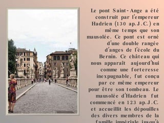 Le pont Saint-Ange a été construit par l’empereur Hadrien (130 ap.J.C.) en même temps que son mausolée. Ce pont est orné d’une double rangée d’anges de l’école du Bernin. Ce château qui nous apparaît  aujourd’hui comme une forteresse inexpugnable, fut conçu par ce même empereur pour être son tombeau. Le mausolée d’Hadrien  fut commencé en 123 ap.J.C. et accueillit les dépouilles des divers membres de la famille impériale jusqu’à Caracalla (217). Ce qu’il en reste ne nous permet pas de nous faire une idée de sa grandeur originale. 