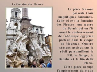 La place Navone possède trois magnifiques fontaines. Celle-ci est la fontaine des Fleuves, une œuvre du Bernin qui en fit aussi le soubassement de l’obélisque égyptien prélevé dans le cirque de Maxence. Quatre statues assises sur le récif personnifient le Nil, le Gange, le Danube et le Rio della Plata. Cette place occupe l’emplacement du stade de Domitien qui était capable de contenir 30 000 spectateurs. La fontaine des Fleuves. 