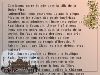 Continuons notre balade dans la ville de la Dolce Vita.  Aujourd’hui, nous passerons devant le cirque Maxime et les ruines des palais impériaux. Ensuite, nous admirerons l’imposante église de San Maria in Cosmedin. Juste à côté nous irons mettre notre main dans la bouche de la vérité. En face de cette dernière,  une très jolie fontaine nous rafraichira et nous tournerons autour du temple d’Hercule. Y faisant face, l’arc Giano  se tient debout avec majesté. Puis, l’incontournable de Rome : la basilique Saint Pierre mais nous n’y rentrerons pas car elle vaudrait  plusieurs diaporamas à elle seule. Nous remonterons le long du Tibre  au bord duquel s’élève le Château  Saint-Ange et finirons notre    promenade sur la place Navone et    ses  alentours. 