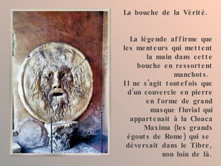 La bouche de la Vérité. La légende affirme que les menteurs qui mettent la main dans cette bouche en ressortent manchots.  Il ne s’agit toutefois que d’un couvercle en pierre en forme de grand masque fluvial qui appartenait à la Cloaca Maxima (les grands égouts de Rome) qui se  déversait dans le Tibre, non loin de là. 
