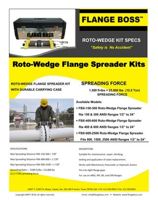 ROTO-WEDGE KIT SPECS
“Safety is No Accident”
SPREADING FORCE
1,500 ft-lbs = 25,000 lbs (12.5 Ton)
SPREADING FORCE
ROTO-WEDGE FLANGE SPREADER KIT
WITH DURABLE CARRYING CASE
Available Models:
• FBX-150-300 Roto-Wedge Flange Spreader
fits 150 & 300 ANSI flanges 1/2” to 24”
• FBX-400-600 Roto-Wedge Flange Spreader
fits 400 & 600 ANSI flanges 1/2” to 24”
• FBX-900-2500 Roto-Wedge Flange Spreader
Fits 900, 1500, 2500 ANSI flanges 1/2” to 24”
Roto-Wedge Flange Spreader Kits
AMS® • 12407 N. Mopac Expwy, Ste. 250-469 • Austin, Texas 78758 USA • Tel: 512 238-0962 • Fax: 512 238-0961
Copyright AMS® 2014, all rights reserved Email: info@flangeboss.com • Website: www.flangeboss.com
SPECIFICATIONS
Max Spreading Distance FBX-150-300 = 7/8”
Max Spreading Distance FBX-400-600 = 1-7/8”
Max Spreading Distance FBX-900-2500 = 1 7/8”
Spreading Ratio = 1500 Ft/lbs = 25,000 lbs
(12.5 TON) spreading force
DESCRIPTION
Suitable for maintenance, repair, blinding,
testing and application of valve replacement.
Works with Mechanical, Pneumatic or Hydraulic drivers
Fits into tight flange gaps
For use on ANSI, API, BS, and DIN flanges.
 