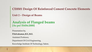 CE8501 Design Of Reinforced Cement Concrete Elements
Unit 2 – Design of Beams
Analysis of Flanged beams
[As per IS456:2000]
Presentation by,
P.Selvakumar.,B.E.,M.E.
Assistant Professor,
Department Of Civil Engineering,
Knowledge Institute Of Technology, Salem.
1
 
