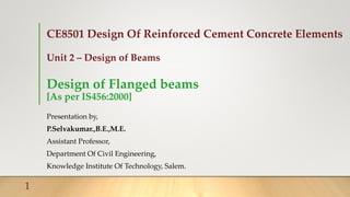 CE8501 Design Of Reinforced Cement Concrete Elements
Unit 2 – Design of Beams
Design of Flanged beams
[As per IS456:2000]
Presentation by,
P.Selvakumar.,B.E.,M.E.
Assistant Professor,
Department Of Civil Engineering,
Knowledge Institute Of Technology, Salem.
1
 