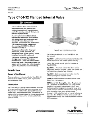 Type C404-32
D450053T012
Instruction Manual
MCK-1171
July 2014
www.fisherregulators.com
Type C404-32 Flanged Internal Valve
Figure 1. Type C404M32 Internal Valve
! WARnInG
Failure to follow these instructions or
to properly install and maintain this
equipment could result in an explosion
and/or fire causing property damage and
personal injury or death.
Fisher®
equipment must be installed,
operated and maintained in accordance
with federal, state and local codes and
Emerson Process Management
Regulator Technologies, Inc. instructions.
The installation in most states must
also comply with nFPA no. 58 and
AnSI Standard k61.1.
Only personnel trained in the proper
procedures, codes, standards and
regulations of the lP-Gas industry should
install and service this equipment.
The internal valve must be closed except
during product transfer. A line break
downstream of a pump may not actuate the
excess flow valve. If any break occurs in the
system or if the excess flow valve closes, the
system should be shut down immediately.
Introduction
Scope of the Manual
This manual covers instructions for the Type C404-32
internal valves and the manual, cable or pneumatic
actuators for the valve.
Description
The Type C404-32 is typically used on the inlets and outlets
of transport truck tanks and large stationary storage tanks.
They can also be installed in-line. Designed for propane,
butane or NH3 at ambient temperatures, the valves can be
used on other compressed gases, but the user should check
with the factory to make sure the valve is suitable for the
particular service.
The following accessories for the Type C404-32 are
also covered:
Type P313 – Latch/remote release mechanism that permits
remote valve closure. The valve is opened manually.
Factory type number with the Type P313 installed is
Type C404M32.
Type P614A – Pneumatic actuator that allows remote
opening and closing of the valve. Factory type number with
the Type P614A installed is Type C404A32.
Type P314 – Cable assembly for connection from the
valve’s operating lever to a cable control.
Type P315 – Remote release handle that permits valve
closure from a remote point.
DOT Internal Self-Closing Stop Valve Requirement—
U.S. Department of Transportation (DOT) regulations
49CFR§178.337-8(a)(4) require each liquid or vapor
discharge outlet on cargo tanks (except for cargo tanks
used to transport chlorine, carbon dioxide, refrigerated
liquid and certain cargo tanks certified prior to
January 1, 1995) to be fitted with an internal self-closing
stop valve. The “C” Series internal valves comply with
the internal self-closing stop valve requirement under the
DOT regulations.
P1341
 