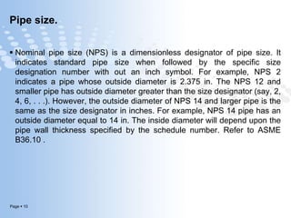 Page  10
Pipe size.
 Nominal pipe size (NPS) is a dimensionless designator of pipe size. It
indicates standard pipe size when followed by the specific size
designation number with out an inch symbol. For example, NPS 2
indicates a pipe whose outside diameter is 2.375 in. The NPS 12 and
smaller pipe has outside diameter greater than the size designator (say, 2,
4, 6, . . .). However, the outside diameter of NPS 14 and larger pipe is the
same as the size designator in inches. For example, NPS 14 pipe has an
outside diameter equal to 14 in. The inside diameter will depend upon the
pipe wall thickness specified by the schedule number. Refer to ASME
B36.10 .
 