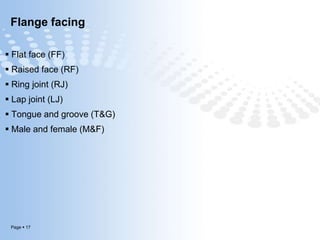 Page  17
Flange facing
 Flat face (FF)
 Raised face (RF)
 Ring joint (RJ)
 Lap joint (LJ)
 Tongue and groove (T&G)
 Male and female (M&F)
 