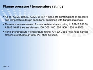 Page  19
Flange pressure / temperature ratings
 As per ASME B16.5 / ASME B 16.47 these are combinations of pressure
and temperature design conditions, combined with flanges materials.
 There are seven classes of pressure/temperature rating in ASME B16.5 /
ASME 16.47 they are classes 150 300 400 600 900 1500 & 2500.
 For higher pressure / temperature rating, API 6A Code (well head flanges)
classes 3000&5000&10000 PSI shall be used.
 