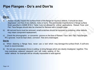 Page  24
Pipe Flanges - Do’s and Don’ts
Do’s
a) Always visually inspect the surface finish of the flange for injurious defects. It should be clean,
degreased and free of any defects, nicks or burrs. The permissible imperfections in flange surface
finish specified in ASME B16.5, Table 3 are not allowed for critical applications. Raised Face and
Flat Face flanges should also be checked for flatness with a straight edge.
b) All rust and burrs must be removed, small scratches should be removed by polishing, other defects
may mean component replacement.
c) Check the phonographic or concentric groove on the face of Raised Face and Flat Face flanges.
RTJ grooves must be kept clean, corrosion free and undamaged.
Don’ts
a) When cleaning a flange face, never use a tool which may damage the surface finish. A soft wire
brush is recommended.
b) Do not use unnecessary force or pulling, to bring flanges which are clearly misaligned together. This
may overstress adjacent pipework and will make sealing of the
radial defects for example will be virtually impossible to seal against.
 
