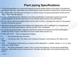Page  3
Plant piping Specifications
 The Piping Specification is a document prepared during the design phase of any project. It provides the
appropriate selection, specification and material grade of pipe and piping components for a given service.
 For all subsequent maintenance and repair on a section of pipe, the piping specification remains as the
key to correct material selection.
 Before commencing any job, reference to the piping specification is essential to specify and use the
correct materials. For the job check that you are using the latest revision of the specification.
 Do not rely on “what was installed before must be right” as this is not always the case! If a discrepancy
is found, it should be reported.
 Note that a piping specification only applies to the defined plant, site or installation. for example each
have their own piping specifications and they are NOT inter- changeable.
 To use the piping specification, reference must first be made to the Process and Instrument Diagram.
Identify the section of pipe in the P&ID and a line number will be quoted, e.g.:
 8”-WF-1007-1A1E which is interpreted as follows:
 8” - The nominal pipe size of the line.
 WF - The service code. This refers to the contents of the pipe. In this instance, WF refers to Fire
Water.
 1007 - The pipeline number which is a unique number allocated to a specific section or run of pipe
during the design stages.
 1A1E - The piping specification number. This is a short-hand reference into the piping specification
document, and is also unique to that document. The letter normally refers to the pressure rating of the
system.
 