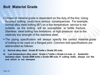 Page  58
Bolt Material Grade
 Choice of material grade is dependent on the duty of the line. Using
incorrect bolting could have serious consequences. For example,
normal alloy steel bolting (B7) on a low temperature service is not
suitable as the bolting will be susceptible to brittle fracture.
Stainless steel bolting has limitations at high pressure due to the
relatively low strength of the stainless steel.
 The piping specification will always specify the correct material grade
of bolting to be used on a flanged joint. Common bolt specifications are
abbreviated as follows:
a) Normal alloy steel: Grade B7 bolts x Grade 2H nuts.
b) Low temperature alloy steel: Grade L7 bolts x Grade L4 nuts. c) Austenitic
stainless steel: Grade B8M bolts x Grade 8M nuts. If cutting bolts, always cut the
end which is not stamped
 
