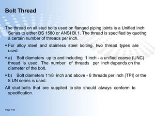 Page  59
Bolt Thread
The thread on all stud bolts used on flanged piping joints is a Unified Inch
Series to either BS 1580 or ANSI BI.1. The thread is specified by quoting
a certain number of threads per inch.
 For alloy steel and stainless steel bolting, two thread types are
used:
 a) Bolt diameters up to and including 1 inch - a unified coarse (UNC)
thread is used. The number of threads per inch depends on the
diameter of the bolt.
 b) Bolt diameters 11/8 inch and above - 8 threads per inch (TPI) or the
8 UN series is used.
All stud bolts that are supplied to site should always conform to
specification.
 