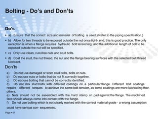 Page  67
Bolting - Do’s and Don’ts
Do’s
 a) Ensure that the correct size and material of bolting is used. (Refer to the piping specification.)
 b) Allow for two threads to be exposed outside the nut once tight- end; this is good practice. The only
exception is when a flange requires hydraulic bolt tensioning and the additional length of bolt to be
exposed outside the nut will be specified.
 c) Only use clean, rust-free nuts and stud bolts.
 d) Coat the stud, the nut thread, the nut and the flange bearing surfaces with the selected bolt thread
lubricant.
Don’ts
a) Do not use damaged or worn stud bolts, bolts or nuts.
b) Do not use nuts or bolts that do not fit correctly together.
c) Do not use bolting that cannot be correctly identified.
d) Do not mix stud bolts with different coatings on a particular flange. Different bolt coatings
require different torques to achieve the same bolt tension, as some coatings are more lubricating than
others.
e) Nuts should not be assembled with the hard stamp or pad against the flange. The machined
face should always come into contact with the flange.
f) Do not use bolting which is not clearly marked with the correct material grade - a wrong assumption
could have serious con- sequences.
 