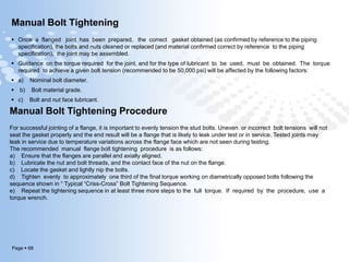 Page  68
Manual Bolt Tightening
 Once a flanged joint has been prepared, the correct gasket obtained (as confirmed by reference to the piping
specification), the bolts and nuts cleaned or replaced (and material confirmed correct by reference to the piping
specification), the joint may be assembled.
 Guidance on the torque required for the joint, and for the type of lubricant to be used, must be obtained. The torque
required to achieve a given bolt tension (recommended to be 50,000 psi) will be affected by the following factors:
 a) Nominal bolt diameter.
 b) Bolt material grade.
 c) Bolt and nut face lubricant.
Manual Bolt Tightening Procedure
For successful jointing of a flange, it is important to evenly tension the stud bolts. Uneven or incorrect bolt tensions will not
seat the gasket properly and the end result will be a flange that is likely to leak under test or in service. Tested joints may
leak in service due to temperature variations across the flange face which are not seen during testing.
The recommended manual flange bolt tightening procedure is as follows:
a) Ensure that the flanges are parallel and axially aligned.
b) Lubricate the nut and bolt threads, and the contact face of the nut on the flange.
c) Locate the gasket and lightly nip the bolts.
d) Tighten evenly to approximately one third of the final torque working on diametrically opposed bolts following the
sequence shown in “ Typical “Criss-Cross” Bolt Tightening Sequence.
e) Repeat the tightening sequence in at least three more steps to the full torque. If required by the procedure, use a
torque wrench.
 