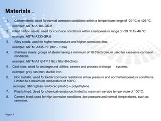 Page  7
Materials .
1. Carbon steels: used for normal corrosion conditions within a temperature range of -29 °C to 426 °C.
example: ASTM A 106-GR.B
2. Killed carbon steels: used for corrosion conditions within a temperature range of -29 °C to -46 °C.
example: ASTM A333-GR.6
3. Alloy steels: used for higher temperature and higher corrosion rates.
example: ASTM A335-P9 (9cr – 1 mo)
4. Stainless steels: groups of steels having a minimum of 10.5%chromium used for excessive corrosion
conditions.
example: ASTM A312-TP 316L (18cr-8Ni-2mo)
5. Cast irons: used for underground utilities, sewers and process drainage systems.
example: grey cast iron, ductile iron.
6. Non metallic: used for better corrosion resistance at low pressure and normal temperature conditions.
Limited to a maximum temperature of 100°C.
example: GRP (glass reinforced plastic) – polyethylene.
7. Plastic lined: Used for chemical resistance, limited to maximum service temperature of 100°C.
8. Cement lined: used for high corrosion conditions ,low pressure and normal temperatures, such as
seawater.
 