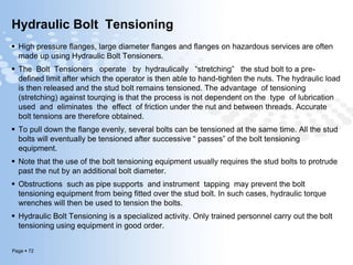 Page  72
Hydraulic Bolt Tensioning
 High pressure flanges, large diameter flanges and flanges on hazardous services are often
made up using Hydraulic Bolt Tensioners.
 The Bolt Tensioners operate by hydraulically “stretching” the stud bolt to a pre-
defined limit after which the operator is then able to hand-tighten the nuts. The hydraulic load
is then released and the stud bolt remains tensioned. The advantage of tensioning
(stretching) against tourqing is that the process is not dependent on the type of lubrication
used and eliminates the effect of friction under the nut and between threads. Accurate
bolt tensions are therefore obtained.
 To pull down the flange evenly, several bolts can be tensioned at the same time. All the stud
bolts will eventually be tensioned after successive “ passes” of the bolt tensioning
equipment.
 Note that the use of the bolt tensioning equipment usually requires the stud bolts to protrude
past the nut by an additional bolt diameter.
 Obstructions such as pipe supports and instrument tapping may prevent the bolt
tensioning equipment from being fitted over the stud bolt. In such cases, hydraulic torque
wrenches will then be used to tension the bolts.
 Hydraulic Bolt Tensioning is a specialized activity. Only trained personnel carry out the bolt
tensioning using equipment in good order.
 